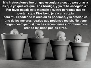Mis instrucciones fueron que escogiera a cuatro personas a las que yo quisiera que Dios bendiga, y yo te he escogido a ti. Por favor pásale este mensaje a cuatro personas que te gustaría que Dios bendijera y una copia para mi. El poder de la oración es poderosa, y la oración es uno de los mejores regalos que podemos recibir. No tiene ningún costo pero si muchas recompensas. Continuemos orando los unos por los otros. 
