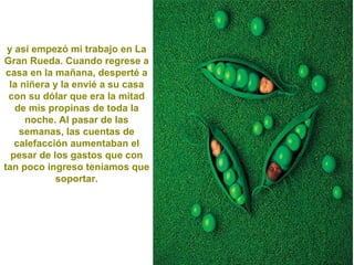 y así empezó mi trabajo en La Gran Rueda. Cuando regrese a casa en la mañana, desperté a la niñera y la envié a su casa con su dólar que era la mitad de mis propinas de toda la noche. Al pasar de las semanas, las cuentas de calefacción aumentaban el pesar de los gastos que con tan poco ingreso teníamos que soportar. 