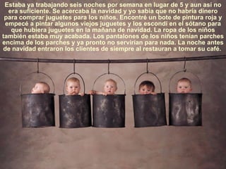 Estaba ya trabajando seis noches por semana en lugar de 5 y aun así no era suficiente. Se acercaba la navidad y yo sabia que no habría dinero para comprar juguetes para los niños. Encontré un bote de pintura roja y empecé a pintar algunos viejos juguetes y los escondí en el sótano para que hubiera juguetes en la mañana de navidad. La ropa de los niños también estaba muy acabada. Los pantalones de los niños tenían parches encima de los parches y ya pronto no servirían para nada. La noche antes de navidad entraron los clientes de siempre al restauran a tomar su café.  