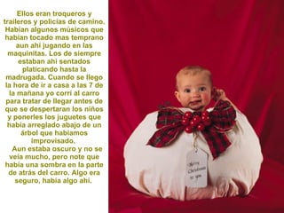 Ellos eran troqueros y traileros y policías de camino. Habían algunos músicos que habían tocado mas temprano aun ahí jugando en las maquinitas. Los de siempre estaban ahí sentados platicando hasta la madrugada. Cuando se llego la hora de ir a casa a las 7 de la mañana yo corrí al carro para tratar de llegar antes de que se despertaran los niños y ponerles los juguetes que había arreglado abajo de un árbol que habíamos improvisado.  Aun estaba oscuro y no se veía mucho, pero note que había una sombra en la parte de atrás del carro. Algo era seguro, había algo ahí.  