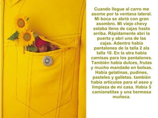 Cuando llegue al carro me asome por la ventana lateral. Mi boca se abrió con gran asombro. Mi viejo chevy estaba lleno de cajas hasta arriba. Rápidamente abrí la puerta y abrí una de las cajas. Adentro había pantalones de la talla 2 ala talla 10. En la otra había camisas para los pantalones. También había dulces, frutas y mucho mandado en bolsas. Había gelatinas, pudines, pasteles y galletas. también había artículos para el aseo y limpieza de mi casa. Había 5 camionetitas y una hermosa muñeca. 