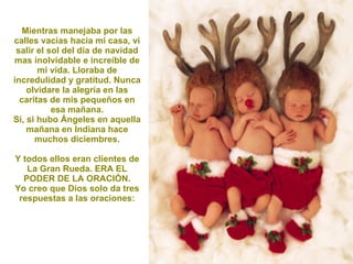 Mientras manejaba por las calles vacías hacia mi casa, vi salir el sol del día de navidad mas inolvidable e increíble de mi vida. Lloraba de incredulidad y gratitud. Nunca olvidare la alegría en las caritas de mis pequeños en esa mañana. Si, si hubo Ángeles en aquella mañana en Indiana hace muchos diciembres. Y todos ellos eran clientes de La Gran Rueda. ERA EL PODER DE LA ORACIÓN. Yo creo que Dios solo da tres respuestas a las oraciones: 