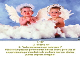 1. "SI" 2. "Todavía no" 3.- "Yo he pensado en algo mejor para ti" Podrás estar pasando por momentos difíciles ahorita pero Dios se esta preparando para bendecirte de una forma que tu ni siquiera puedes empezar a imaginar. 