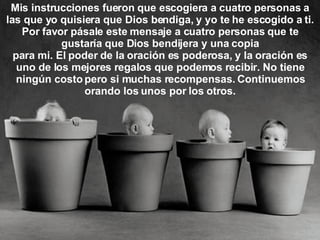 Mis instrucciones fueron que escogiera a cuatro personas a las que yo quisiera que Dios bendiga, y yo te he escogido a ti. Por favor pásale este mensaje a cuatro personas que te gustaría que Dios bendijera y una copia para mi. El poder de la oración es poderosa, y la oración es uno de los mejores regalos que podemos recibir. No tiene ningún costo pero si muchas recompensas. Continuemos orando los unos por los otros. 