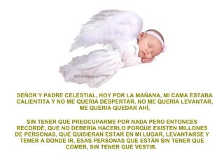 SEÑOR Y PADRE CELESTIAL, HOY POR LA MAÑANA, MI CAMA ESTABA CALIENTITA Y NO ME QUERIA DESPERTAR. NO ME QUERIA LEVANTAR, ME QUERIA QUEDAR AHÍ, SIN TENER QUE PREOCUPARME POR NADA PERO ENTONCES RECORDÉ, QUE NO DEBERÍA HACERLO PORQUE EXISTEN MILLONES DE PERSONAS, QUE QUISIERAN ESTAR EN MI LUGAR, LEVANTARSE Y TENER A DONDE IR, ESAS PERSONAS QUE ESTÁN SIN TENER QUE COMER, SIN TENER QUE VESTIR.  