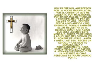 HOY PADRE MIO, AGRADEZCO POR LA NOCHE MARAVILLOSA, POR EL COBERTOR QUE ME CALIENTA, POR MI ALIMENTO, POR UN DIA MAS DE TRABAJO Y PRINCIPALMENTE POR UN DIA MAS DE VIDA.  BENDICE SEÑOR A MIS AMIGOS Y MIS ENEMIGOS, PORQUE TAMBIÉN ELLOS NECESITAN DE TI. BENDICE SEÑOR A MI AMIGO QUE ESTA LEYENDO ESTE MENSAJE. AHORA YO BENDIGO A AQUEL QUE ME LO ENVIÓ. EN EL NOMBRE DE JESUS... AMÉN Y AMÉN. ( ASÍ SEA ) RECIBE UN ABRAZO Y QUE DIOS TE BENDIGA RICA Y ABUNDANTEMENTE, PASA ESTE MENSAJE, MUY RÁPIDO, A LOS MAS QUE PUEDAS Y EN UN INSTANTE MUCHAS PERSONAS ESTARÁN ORANDO POR TI. 