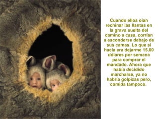 Cuando ellos oían rechinar las llantas en la grava suelta del camino a casa, corrían a esconderse debajo de sus camas. Lo que si hacia era dejarme 15.00 dólares por semana para comprar el mandado. Ahora que había decidido marcharse, ya no habría golpizas pero, comida tampoco.  