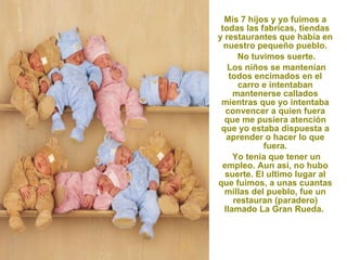 Mis 7 hijos y yo fuimos a todas las fabricas, tiendas y restaurantes que había en nuestro pequeño pueblo. No tuvimos suerte. Los niños se mantenían todos encimados en el carro e intentaban mantenerse callados mientras que yo intentaba convencer a quien fuera que me pusiera atención que yo estaba dispuesta a aprender o hacer lo que fuera. Yo tenia que tener un empleo. Aun así, no hubo suerte. El ultimo lugar al que fuimos, a unas cuantas millas del pueblo, fue un restauran (paradero) llamado La Gran Rueda.  