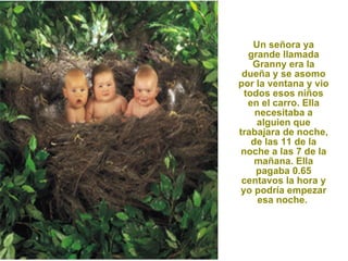 Un señora ya grande llamada Granny era la dueña y se asomo por la ventana y vio todos esos niños en el carro. Ella necesitaba a alguien que trabajara de noche, de las 11 de la noche a las 7 de la mañana. Ella pagaba 0.65 centavos la hora y yo podría empezar esa noche.  