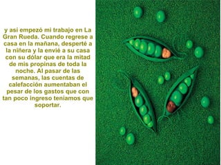 y así empezó mi trabajo en La Gran Rueda. Cuando regrese a casa en la mañana, desperté a la niñera y la envié a su casa con su dólar que era la mitad de mis propinas de toda la noche. Al pasar de las semanas, las cuentas de calefacción aumentaban el pesar de los gastos que con tan poco ingreso teníamos que soportar. 