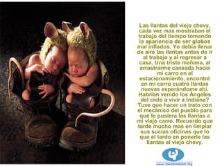 Las llantas del viejo chevy,
cada vez mas mostraban el
trabajo del tiempo tomando
la apariencia de ser globos
mal inflados. Yo debía llenar
de aire las llantas antes de ir
al trabajo y al regresar a
casa. Una triste mañana, al
arrastrarme cansada hacia
mi carro en el
estacionamiento, encontré
en mi carro cuatro llantas
nuevas esperándome ahí.
Habrían venido los Ángeles
del cielo a vivir a Indiana?
Tuve que hacer un trato con
el mecánico del pueblo para
que le pusiera las llantas a
mi viejo carro. Recuerdo que
tarde mucho mas en limpiar
sus sucias oficinas que lo
que el tardo en ponerle las
llantas al viejo chevy.
 