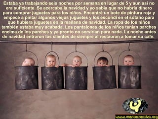 Estaba ya trabajando seis noches por semana en lugar de 5 y aun así no
era suficiente. Se acercaba la navidad y yo sabia que no habría dinero
para comprar juguetes para los niños. Encontré un bote de pintura roja y
empecé a pintar algunos viejos juguetes y los escondí en el sótano para
que hubiera juguetes en la mañana de navidad. La ropa de los niños
también estaba muy acabada. Los pantalones de los niños tenían parches
encima de los parches y ya pronto no servirían para nada. La noche antes
de navidad entraron los clientes de siempre al restauran a tomar su café.
 