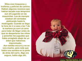 Ellos eran troqueros y
traileros y policías de camino.
Habían algunos músicos que
habían tocado mas temprano
aun ahí jugando en las
maquinitas. Los de siempre
estaban ahí sentados
platicando hasta la
madrugada. Cuando se llego
la hora de ir a casa a las 7 de
la mañana yo corrí al carro
para tratar de llegar antes de
que se despertaran los niños
y ponerles los juguetes que
había arreglado abajo de un
árbol que habíamos
improvisado.
Aun estaba oscuro y no se
veía mucho, pero note que
había una sombra en la parte
de atrás del carro. Algo era
seguro, había algo ahí.
 