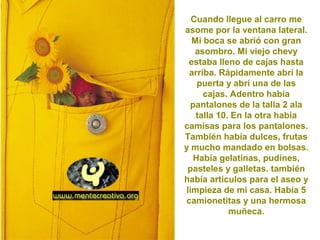 Cuando llegue al carro me
asome por la ventana lateral.
Mi boca se abrió con gran
asombro. Mi viejo chevy
estaba lleno de cajas hasta
arriba. Rápidamente abrí la
puerta y abrí una de las
cajas. Adentro había
pantalones de la talla 2 ala
talla 10. En la otra había
camisas para los pantalones.
También había dulces, frutas
y mucho mandado en bolsas.
Había gelatinas, pudines,
pasteles y galletas. también
había artículos para el aseo y
limpieza de mi casa. Había 5
camionetitas y una hermosa
muñeca.
 