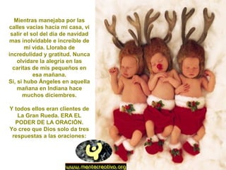 Mientras manejaba por las
calles vacías hacia mi casa, vi
salir el sol del día de navidad
mas inolvidable e increíble de
mi vida. Lloraba de
incredulidad y gratitud. Nunca
olvidare la alegría en las
caritas de mis pequeños en
esa mañana.
Si, si hubo Ángeles en aquella
mañana en Indiana hace
muchos diciembres.
Y todos ellos eran clientes de
La Gran Rueda. ERA EL
PODER DE LA ORACIÓN.
Yo creo que Dios solo da tres
respuestas a las oraciones:
 