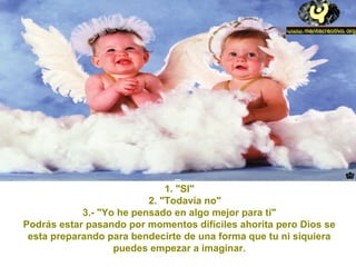 1. "SI"
2. "Todavía no"
3.- "Yo he pensado en algo mejor para ti"
Podrás estar pasando por momentos difíciles ahorita pero Dios se
esta preparando para bendecirte de una forma que tu ni siquiera
puedes empezar a imaginar.
 