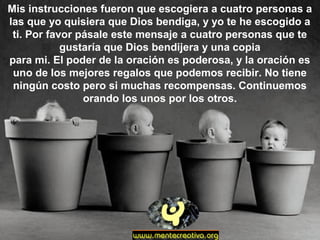 Mis instrucciones fueron que escogiera a cuatro personas a
las que yo quisiera que Dios bendiga, y yo te he escogido a
ti. Por favor pásale este mensaje a cuatro personas que te
gustaría que Dios bendijera y una copia
para mi. El poder de la oración es poderosa, y la oración es
uno de los mejores regalos que podemos recibir. No tiene
ningún costo pero si muchas recompensas. Continuemos
orando los unos por los otros.
 