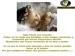 Aquí tienes una oración:
Padre, yo te ruego que bendigas a mis amigos, parientes, y
contactos por Correo electrónico ahorita.
Muéstrales una nueva revelación de tu amor y poder.
Yo se que le envié este mensaje a mas de cuatro, puedes
hacer tu lo mismo.
Por que siempre es bueno dar gracias y quejarse menos......
 