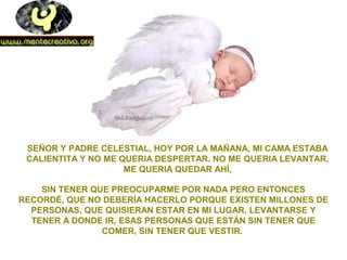 SEÑOR Y PADRE CELESTIAL, HOY POR LA MAÑANA, MI CAMA ESTABA
CALIENTITA Y NO ME QUERIA DESPERTAR. NO ME QUERIA LEVANTAR,
ME QUERIA QUEDAR AHÍ,
SIN TENER QUE PREOCUPARME POR NADA PERO ENTONCES
RECORDÉ, QUE NO DEBERÍA HACERLO PORQUE EXISTEN MILLONES DE
PERSONAS, QUE QUISIERAN ESTAR EN MI LUGAR, LEVANTARSE Y
TENER A DONDE IR, ESAS PERSONAS QUE ESTÁN SIN TENER QUE
COMER, SIN TENER QUE VESTIR.
 