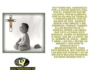 HOY PADRE MIO, AGRADEZCO
POR LA NOCHE MARAVILLOSA,
POR EL COBERTOR QUE ME
CALIENTA, POR MI ALIMENTO,
POR UN DIA MAS DE TRABAJO
Y PRINCIPALMENTE POR UN
DIA MAS DE VIDA. BENDICE
SEÑOR A MIS AMIGOS Y MIS
ENEMIGOS, PORQUE TAMBIÉN
ELLOS NECESITAN DE TI.
BENDICE SEÑOR A MI AMIGO
QUE ESTA LEYENDO ESTE
MENSAJE. AHORA YO BENDIGO
A AQUEL QUE ME LO ENVIÓ. EN
EL NOMBRE DE JESUS... AMÉN
Y AMÉN. ( ASÍ SEA ) RECIBE UN
ABRAZO Y QUE DIOS TE
BENDIGA RICA Y
ABUNDANTEMENTE, PASA
ESTE MENSAJE, MUY RÁPIDO, A
LOS MAS QUE PUEDAS Y EN UN
INSTANTE MUCHAS PERSONAS
ESTARÁN ORANDO POR TI.
 