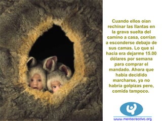 Cuando ellos oían
rechinar las llantas en
la grava suelta del
camino a casa, corrían
a esconderse debajo de
sus camas. Lo que si
hacia era dejarme 15.00
dólares por semana
para comprar el
mandado. Ahora que
había decidido
marcharse, ya no
habría golpizas pero,
comida tampoco.
 