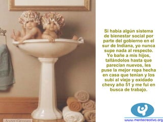 Si había algún sistema
de bienestar social por
parte del gobierno en el
sur de Indiana, yo nunca
supe nada al respecto.
Yo bañe a mis hijos,
tallándolos hasta que
parecían nuevos, les
puse la mejor ropa hecha
en casa que tenían y los
subí al viejo y oxidado
chevy año 51 y me fui en
busca de trabajo.
 