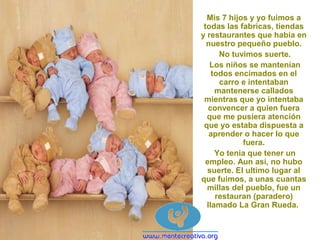 Mis 7 hijos y yo fuimos a
todas las fabricas, tiendas
y restaurantes que había en
nuestro pequeño pueblo.
No tuvimos suerte.
Los niños se mantenían
todos encimados en el
carro e intentaban
mantenerse callados
mientras que yo intentaba
convencer a quien fuera
que me pusiera atención
que yo estaba dispuesta a
aprender o hacer lo que
fuera.
Yo tenia que tener un
empleo. Aun así, no hubo
suerte. El ultimo lugar al
que fuimos, a unas cuantas
millas del pueblo, fue un
restauran (paradero)
llamado La Gran Rueda.
 