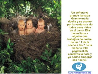 Un señora ya
grande llamada
Granny era la
dueña y se asomo
por la ventana y vio
todos esos niños
en el carro. Ella
necesitaba a
alguien que
trabajara de noche,
de las 11 de la
noche a las 7 de la
mañana. Ella
pagaba 0.65
centavos la hora y
yo podría empezar
esa noche.
 