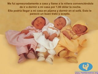 Me fui apresuradamente a casa y llame a la niñera convenciéndola
de ir a dormir a mi casa por 1.00 dólar la noche.
Ella podría llegar a mi casa en pijama y dormir en el sofá. Esto le
pareció un buen trato y acepto.
 