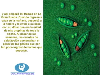 y así empezó mi trabajo en La
Gran Rueda. Cuando regrese a
casa en la mañana, desperté a
la niñera y la envié a su casa
con su dólar que era la mitad
de mis propinas de toda la
noche. Al pasar de las
semanas, las cuentas de
calefacción aumentaban el
pesar de los gastos que con
tan poco ingreso teníamos que
soportar.
 