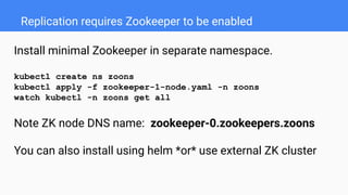 Replication requires Zookeeper to be enabled
Install minimal Zookeeper in separate namespace.
kubectl create ns zoons
kubectl apply -f zookeeper-1-node.yaml -n zoons
watch kubectl -n zoons get all
Note ZK node DNS name: zookeeper-0.zookeepers.zoons
You can also install using helm *or* use external ZK cluster
 