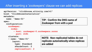 After inserting a ‘zookeepers’ clause we can add replicas
apiVersion: "clickhouse.altinity.com/v1"
kind: "ClickHouseInstallation"
metadata:
name: "demo-01"
spec:
configuration:
zookeeper:
nodes:
- host: zookeeper-0.zookeepers.zoons
port: 2181
clusters:
- name: "demo-01"
layout:
type: Standard
shardsCount: 2
replicasCount: 2
NOTE: Non-replicated tables do not
replicate automatically when replicas
are added
TIP: Conﬁrm the DNS name of
Zookeeper from with a pod
 