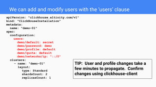 We can add and modify users with the ‘users’ clause
apiVersion: "clickhouse.altinity.com/v1"
kind: "ClickHouseInstallation"
metadata:
name: "demo-01"
spec:
configuration:
users:
demo/default: secret
demo/password: demo
demo/profile: default
demo/quota: default
demo/networks/ip: "::/0"
clusters:
- name: "demo-01"
layout:
type: Standard
shardsCount: 2
replicasCount: 1
TIP: User and proﬁle changes take a
few minutes to propagate. Conﬁrm
changes using clickhouse-client
 