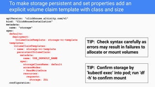 To make storage persistent and set properties add an
explicit volume claim template with class and size
apiVersion: "clickhouse.altinity.com/v1"
kind: "ClickHouseInstallation"
metadata:
name: "storage"
spec:
defaults:
deployment:
volumeClaimTemplate: storage-vc-template
templates:
volumeClaimTemplates:
- name: storage-vc-template
persistentVolumeClaim:
metadata:
name: USE_DEFAULT_NAME
spec:
storageClassName: default
accessModes:
- ReadWriteOnce
resources:
requests:
storage: 2Gi
configuration:
TIP: Check syntax carefully as
errors may result in failures to
allocate or mount volumes
TIP: Conﬁrm storage by
‘kubectl exec’ into pod; run ‘df
-h’ to conﬁrm mount
 