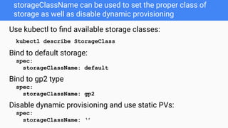 storageClassName can be used to set the proper class of
storage as well as disable dynamic provisioning
Use kubectl to ﬁnd available storage classes:
kubectl describe StorageClass
Bind to default storage:
spec:
storageClassName: default
Bind to gp2 type
spec:
storageClassName: gp2
Disable dynamic provisioning and use static PVs:
spec:
storageClassName: ‘’
 