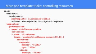 More pod template tricks: controlling resources
spec:
defaults:
deployment:
podTemplate: clickhouse-stable
volumeClaimTemplate: storage-vc-template
templates:
podTemplates:
- name: clickhouse-stable
containers:
- name: clickhouse
image: yandex/clickhouse-server:18.16.1
resources:
requests:
memory: "512Mi"
cpu: "500m"
limits:
memory: "512Mi"
 