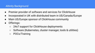 Altinity Background
● Premier provider of software and services for ClickHouse
● Incorporated in UK with distributed team in US/Canada/Europe
● Main US/Europe sponsor of ClickHouse community
● Offerings:
○ 24x7 support for ClickHouse deployments
○ Software (Kubernetes, cluster manager, tools & utilities)
○ POCs/Training
 