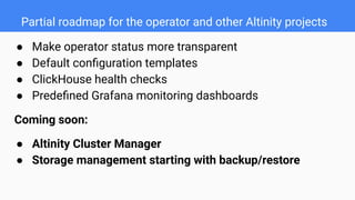 Partial roadmap for the operator and other Altinity projects
● Make operator status more transparent
● Default conﬁguration templates
● ClickHouse health checks
● Predeﬁned Grafana monitoring dashboards
Coming soon:
● Altinity Cluster Manager
● Storage management starting with backup/restore
 