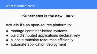 What is Kubernetes?
“Kubernetes is the new Linux”
Actually it’s an open-source platform to:
● manage container-based systems
● build distributed applications declaratively
● allocate machine resources efficiently
● automate application deployment
 