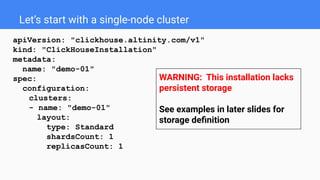 Let’s start with a single-node cluster
apiVersion: "clickhouse.altinity.com/v1"
kind: "ClickHouseInstallation"
metadata:
name: "demo-01"
spec:
configuration:
clusters:
- name: "demo-01"
layout:
type: Standard
shardsCount: 1
replicasCount: 1
WARNING: This installation lacks
persistent storage
See examples in later slides for
storage deﬁnition
 