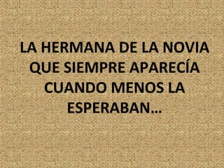 LA HERMANA DE LA NOVIA
 QUE SIEMPRE APARECÍA
   CUANDO MENOS LA
      ESPERABAN…
 