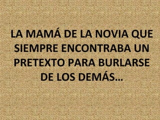 LA MAMÁ DE LA NOVIA QUE
 SIEMPRE ENCONTRABA UN
 PRETEXTO PARA BURLARSE
     DE LOS DEMÁS…
 