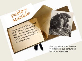 El amor de Pablo Neruda (1904-
1973) y Matilde Urrutia (1912-
1985) fue intenso y prolongado.
Esta pasión encendida se expresa en
las Cartas de amor inéditas que
han sido publicadas…
Una historia de amor intensa
y romántica que perdura en
las cartas y poemas…
Pablo y
Matilde
 