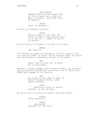 CONTINÚA: 10.
JUAN CARLOS
Además dentro de dos meses nace
el crío y Laura va a coger la
baja. Ya sabes, todo esas cosas
de mayores.
PEDRO
Cosas de mayores...
Se hace un incómodo silencio.
PEDRO
Tenías razón en una cosa. Uno
nunca se sabe lo que quiere, pero
sí lo que no... ¿Sabes lo que yo
no quiero?
Se gira hacia su hermano y le mira a los ojos.
PEDRO
Ser como tú.
Juan Carlos se queda sin palabras, tira su cigarro y se
va, mientras Pedro le sigue con su mirada. Pedro se coloca
sus auriculares y comienza a pintar en la pared.
OFF
Nunca supe si esta fué la mejor
de la soluciones.
Pasado un escaso tiempo, algo asusta a Pedro. Es un perro
con una pelota sujetado por una Chica. Son la CHICA y el
PERRO que jugaban en la lejanía.
OFF
De lo que no hay duda es que, el
destino algunas veces, juega
buenas pasadas.
CHICA
(Mientras sujeta al perro)
Perdona, es que no para.
La chica mira la mochila de Pedro llena de sprays.
CHICA
¿Eres grafitero?
PEDRO
(Sonriendo)
¿Quieres ver uno mío?
 