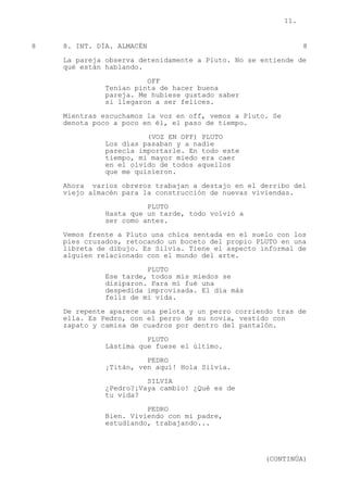 11.
8 8. INT. DÍA. ALMACÉN 8
La pareja observa detenidamente a Pluto. No se entiende de
qué están hablando.
OFF
Tenían pinta de hacer buena
pareja. Me hubiese gustado saber
si llegaron a ser felices.
Mientras escuchamos la voz en off, vemos a Pluto. Se
denota poco a poco en él, el paso de tiempo.
(VOZ EN OFF) PLUTO
Los días pasaban y a nadie
parecía importarle. En todo este
tiempo, mi mayor miedo era caer
en el olvido de todos aquellos
que me quisieron.
Ahora varios obreros trabajan a destajo en el derribo del
viejo almacén para la construcción de nuevas viviendas.
PLUTO
Hasta que un tarde, todo volvió a
ser como antes.
Vemos frente a Pluto una chica sentada en el suelo con los
pies cruzados, retocando un boceto del propio PLUTO en una
libreta de dibujo. Es Silvia. Tiene el aspecto informal de
alguien relacionado con el mundo del arte.
PLUTO
Ese tarde, todos mis miedos se
disiparon. Para mí fué una
despedida improvisada. El día más
feliz de mi vida.
De repente aparece una pelota y un perro corriendo tras de
ella. Es Pedro, con el perro de su novia, vestido con
zapato y camisa de cuadros por dentro del pantalón.
PLUTO
Lástima que fuese el último.
PEDRO
¡Titán, ven aquí! Hola Silvia.
SILVIA
¿Pedro?¡Vaya cambio! ¿Qué es de
tu vida?
PEDRO
Bien. Viviendo con mi padre,
estudiando, trabajando...
(CONTINÚA)
 