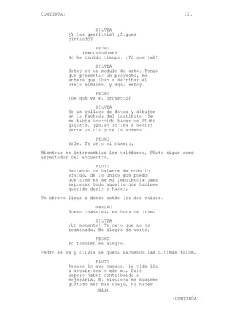 CONTINÚA: 12.
SILVIA
¿Y los graffitis? ¿Sigues
pintando?
PEDRO
(excusándose)
No he tenido tiempo. ¿Tú que tal?
SILVIA
Estoy en un modulo de arte. Tengo
que presentar un proyecto, me
enteré que iban a derribar el
viejo almacén, y aquí estoy.
PEDRO
¿De qué va el proyecto?
SILVIA
Es un collage de fotos y dibujos
en la fachada del instituto. Se
me había ocurrido hacer un Pluto
gigante. ¡Quien lo iba a decir!
Vente un día y te lo enseño.
PEDRO
Vale. Te dejo mi número.
Mientras se intercambian los teléfonos, Pluto sigue como
espectador del encuentro.
PLUTO
Haciendo un balance de todo lo
vivido, de lo único que puedo
quejarme es de mi impotencia para
expresar todo aquello que hubiese
querido decir o hacer.
Un obrero llega a donde están los dos chicos.
OBRERO
Bueno chavales, es hora de irse.
SILVIA
¡Un momento! Te dejo que no he
terminado. Me alegro de verte.
PEDRO
Yo también me alegro.
Pedro se va y Silvia se queda haciendo las últimas fotos.
PLUTO
Pasase lo que pasase, la vida iba
a seguir con o sin mí. Solo
espero haber contribuido a
mejorarla. Ni siquiera me hubiese
gustado ser más viejo, ni haber
(MÁS)
(CONTINÚA)
 