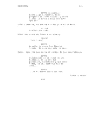 CONTINÚA: 13.
PLUTO (continúa)
hecho algo diferente. Todo
progresó de forma natural y acabó
siendo lo bueno o malo que tuvo
que ser.
Silvia termina, se acerca a Pluto y le da un beso.
SILVIA
Gracias por todo.
Mientras, oímos de fondo a un obrero.
OBRERO
¡Todo listo!
PLUTO
A nadie le gusta los finales
triste. No creo que este lo sea.
Oímos, cada vez más cerca el sonido de las excavadoras.
PLUTO
Simplemente es el final de una
historia, de la que fui
participe, espectador y que como
todas, es una historia más de
amor...
PLUTO
...En el fondo todas los son.
CORTE A NEGRO
FIN
 