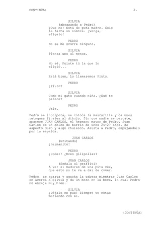 CONTINÚA: 2.
SILVIA
(abrazando a Pedro)
¡Que no! Está de puta madre. Solo
le falta un nombre. ¡Venga,
elígelo!
PEDRO
No se me ocurre ninguno.
SILVIA
Piensa uno al menos.
PEDRO
No sé. Fuiste tú la que lo
eligió...
SILVIA
Está bien, Lo llamaremos Pluto.
PEDRO
¿Pluto?
SILVIA
Como mi gato cuando niña. ¿Qué te
parece?
PEDRO
Vale.
Pedro se incorpora, se coloca la mascarilla y da unos
retoques finales al dibujo. Sin que nadie se percate,
aparece JUAN CARLOS, el hermano mayor de Pedro. Juan
Carlos es un chico de barrio de unos 24-27 años, de
aspecto duro y algo chulesco. Asusta a Pedro, empujándolo
por la espalda.
JUAN CARLOS
(Gritando)
¡Hermanito!
PEDRO
¡Joder! ¿Eres gilipollas?
JUAN CARLOS
(Señala al graffiti)
A ver si maduras de una puta vez,
que esto no te va a dar de comer.
Pedro se aparta y agacha la cabeza mientras Juan Carlos
se acerca a Silvia y da un beso en la boca, lo cual Pedro
no encaja muy bien.
SILVIA
¡Déjalo en paz! Siempre te estás
metiendo con él.
(CONTINÚA)
 