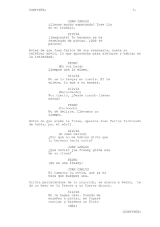 CONTINÚA: 3.
JUAN CARLOS
¿Llevan mucho esperando? Tuve lío
en el trabajo.
SILVIA
¡Imagínate! Tu hermano ya ha
terminado de pintar. ¿Qué te
parece?
Antes de que Juan Carlos dé una respuesta, suena su
teléfono móvil, lo que aprovecha para alejarse y hablar en
la intimidad.
PEDRO
(En voz baja)
Siempre con lo mismo.
SILVIA
No se lo tengas en cuenta. El te
quiere, lo que a su manera.
SILVIA
(Recordando)
Por cierto, ¿Desde cuando tienes
novia?
PEDRO
(Incómodo)
No sé decirte. Llevamos un
tiempo.
Antes de que acabe la frase, aparece Juan Carlos terminado
de hablar por el móvil.
SILVIA
(A Juan Carlos)
¿Por qué no me habías dicho que
tu hermano tenía novia?
JUAN CARLOS
¿Qué novia? ¿La freaky gorda esa
de su clase?
PEDRO
¡No es una freaky!
JUAN CARLOS
Ni tampoco tu novia, que ya es
hora que busques una.
Silvia percatándose de lo ocurrido, se acerca a Pedro, le
da un beso en la frente y un fuerte abrazo.
SILVIA
No le hagas caso. Cuando me
enseñes a pintar, me fugaré
contigo y haremos un Pluto
(MÁS)
(CONTINÚA)
 