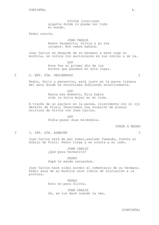 CONTINÚA: 4.
SILVIA (continúa)
gigante donde lo pueda ver todo
el mundo.
Pedro sonríe.
JUAN CARLOS
Bueno hermanito, Silvia y yo nos
rajamos. Nos vemos mañana.
Juan Carlos se despide de su hermano y este coge su
mochila, se coloca los auriculares en sus orejas y se va.
OFF
Este fue el primer día de los
muchos que pasamos en este lugar.
2 2. EXT. DÍA. DESCAMPADO 2
Pedro, feliz y pensativo, está justo en la parte trasera
del muro donde se encontraba dibujando anteriormente.
OFF
Hasta ese momento, Ella había
sido la única mujer en mi vida.
A través de un agujero en la pared, coincidente con el ojo
derecho de Pluto, observamos una sucesión de planos
oníricos de Silvia con Juan Carlos.
OFF
Podía pasar días mirándola.
FUNDE A NEGRO
3 3. INT. DÍA. ALMACÉN 3
Juan Carlos está de mal humor,sentado fumando, frente al
dibujo de Pluto. Pedro llega y se sienta a su lado.
JUAN CARLOS
¿Que pasa hermanito?
PEDRO
Papá te manda recuerdos.
Juan Carlos hace oídos sordos al comentario de su hermano.
Pedro saca de su mochila unos libros de iniciación a la
pintura.
PEDRO
Esto es para Silvia.
JUAN CARLOS
Ok, se los daré cuando la vea.
(CONTINÚA)
 
